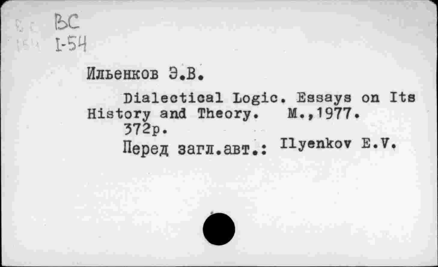 ﻿!ЬС
1-5И
Ильенков Э.В.
Dialectical Logic. Essays on Its History and Theory. M.,1977.
372p.
Перед загл.авт.: zlyenkov E*7»